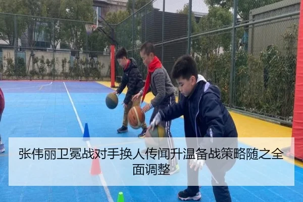 张伟丽卫冕战对手换人传闻升温备战策略随之全面调整